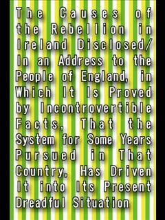 The Causes of the Rebellion in Ireland Disclosed/In an Address to the People of England, in Which It Is Proved
